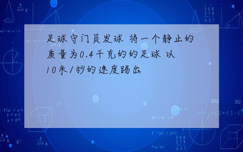 足球守门员发球 将一个静止的质量为0.4千克的的足球 以10米/秒的速度踢出