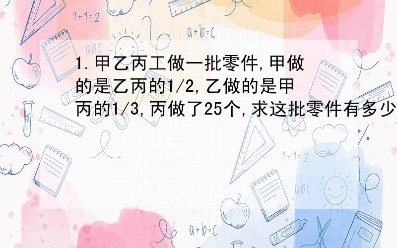 1.甲乙丙工做一批零件,甲做的是乙丙的1/2,乙做的是甲丙的1/3,丙做了25个,求这批零件有多少个?