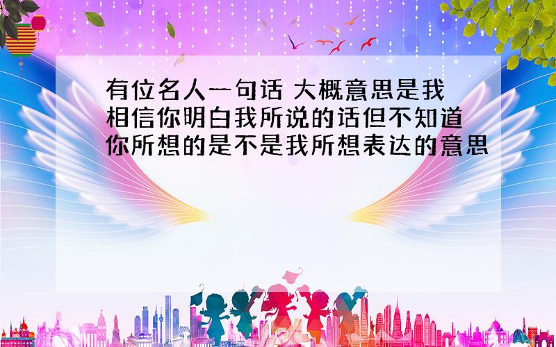 有位名人一句话 大概意思是我相信你明白我所说的话但不知道你所想的是不是我所想表达的意思