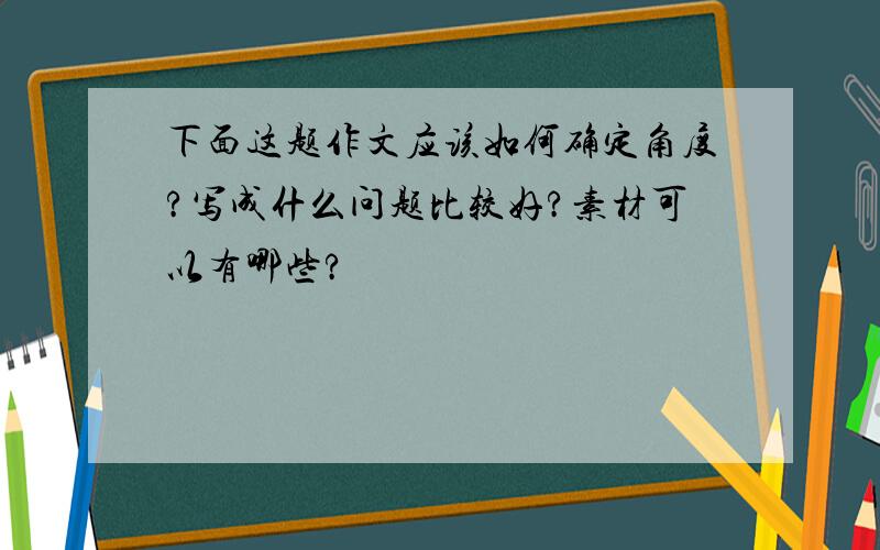 下面这题作文应该如何确定角度?写成什么问题比较好?素材可以有哪些?