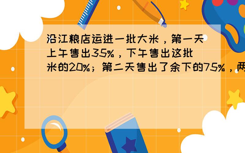 沿江粮店运进一批大米，第一天上午售出35%，下午售出这批米的20%；第二天售出了余下的75%，两天后还剩3690千克．这