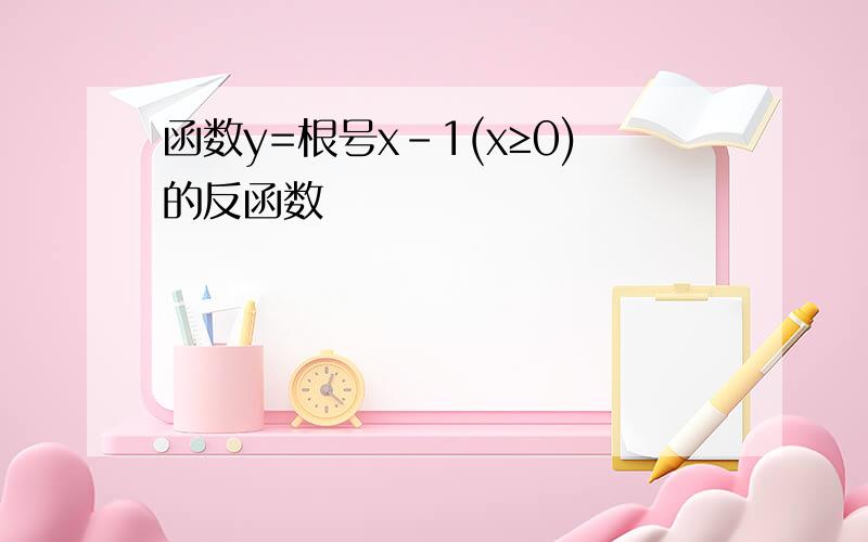 函数y=根号x-1(x≥0)的反函数