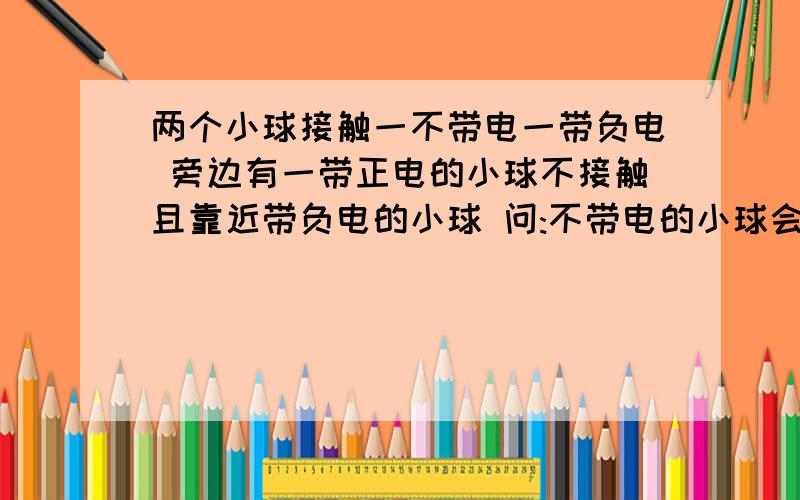 两个小球接触一不带电一带负电 旁边有一带正电的小球不接触且靠近带负电的小球 问:不带电的小球会带电吗?