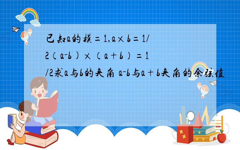 已知a的模=1,a×b=1/2（a-b)×（a+b）=1/2求a与b的夹角 a-b与a+b夹角的余弦值