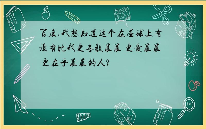 百度,我想知道这个在星球上有没有比我更喜欢晨晨 更爱晨晨 更在乎晨晨的人?