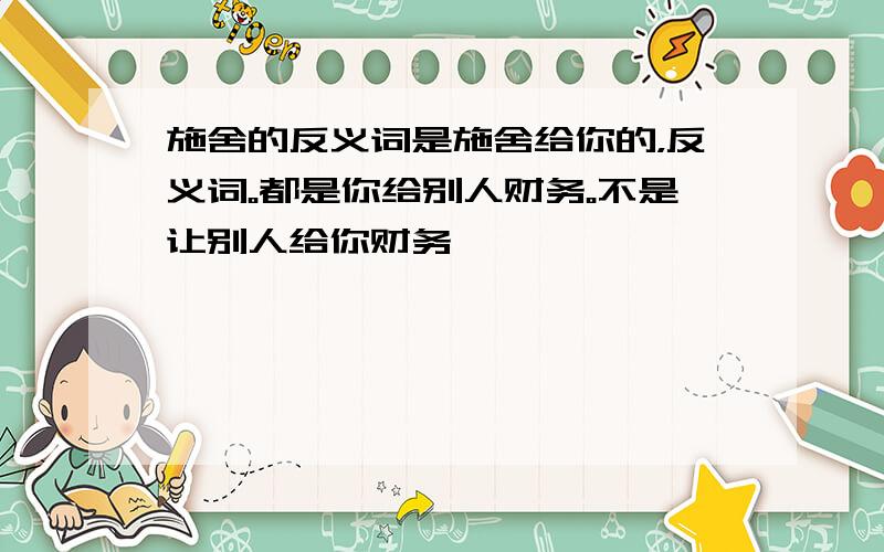 施舍的反义词是施舍给你的，反义词。都是你给别人财务。不是让别人给你财务