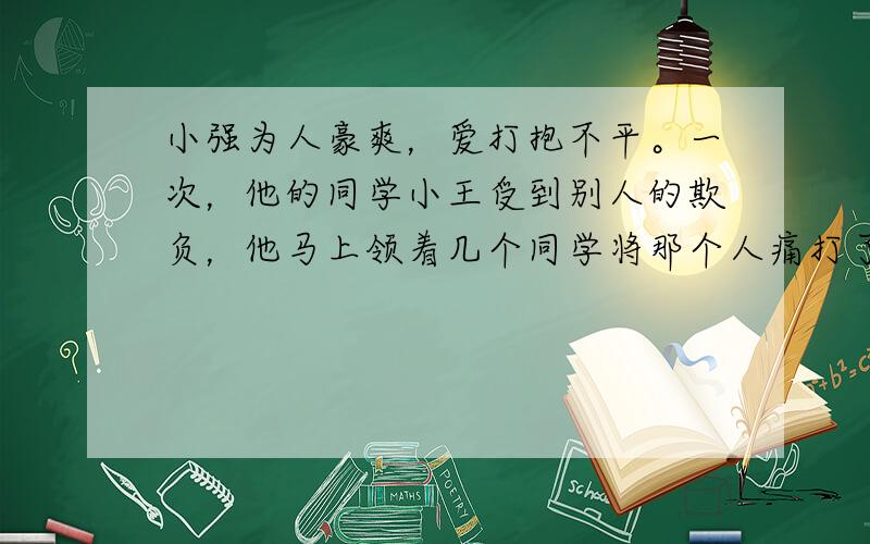 小强为人豪爽，爱打抱不平。一次，他的同学小王受到别人的欺负，他马上领着几个同学将那个人痛打了一顿。为此，小强受到了学校的