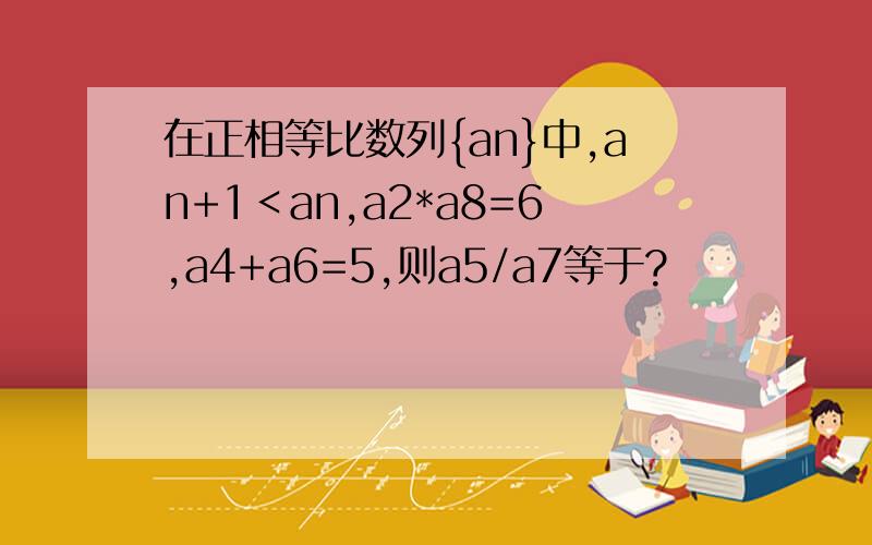 在正相等比数列{an}中,an+1＜an,a2*a8=6,a4+a6=5,则a5/a7等于?