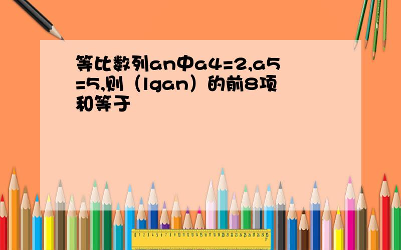 等比数列an中a4=2,a5=5,则（lgan）的前8项和等于