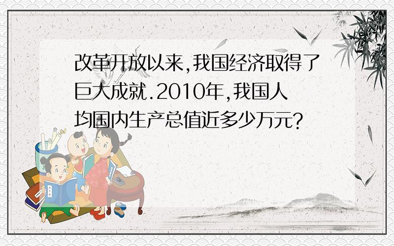 改革开放以来,我国经济取得了巨大成就.2010年,我国人均国内生产总值近多少万元?