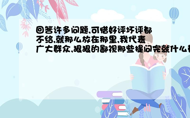 回答许多问题,可惜好评坏评都不给,就那么放在那里,我代表广大群众,狠狠的鄙视那些提问完就什么都不管的人,(#‵′)凸(#