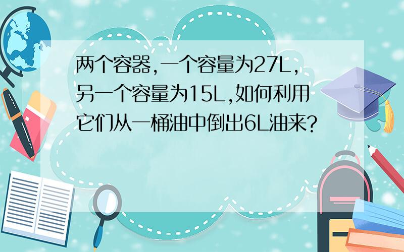 两个容器,一个容量为27L,另一个容量为15L,如何利用它们从一桶油中倒出6L油来?