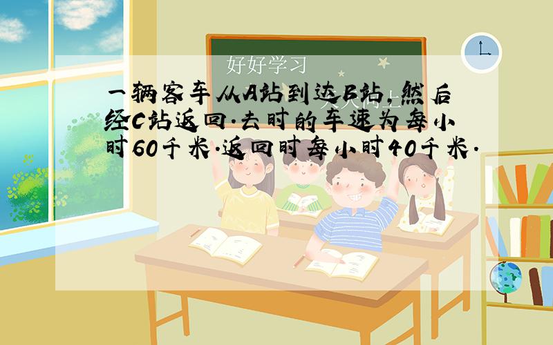 一辆客车从A站到达B站,然后经C站返回.去时的车速为每小时60千米.返回时每小时40千米.