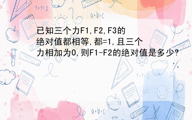 已知三个力F1,F2,F3的绝对值都相等,都=1,且三个力相加为0,则F1-F2的绝对值是多少?