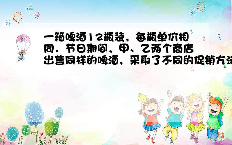 一箱啤酒12瓶装，每瓶单价相同．节日期间，甲、乙两个商店出售同样的啤酒，采取了不同的促销方法：