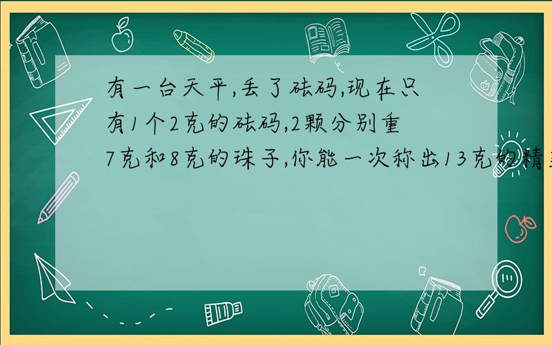 有一台天平,丢了砝码,现在只有1个2克的砝码,2颗分别重7克和8克的珠子,你能一次称出13克的精盐吗?