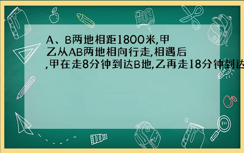 A、B两地相距1800米,甲乙从AB两地相向行走,相遇后,甲在走8分钟到达B地,乙再走18分钟到达A地,问甲乙速