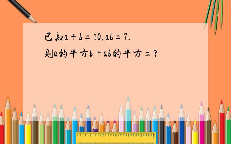 已知a+b=10.ab=7.则a的平方b+ab的平方=?