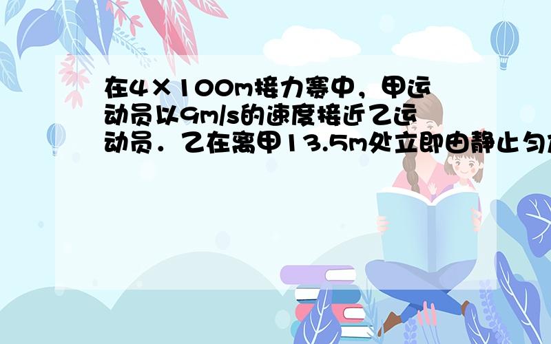 在4×100m接力赛中，甲运动员以9m/s的速度接近乙运动员．乙在离甲13.5m处立即由静止匀加速运动，速度相同时被甲追