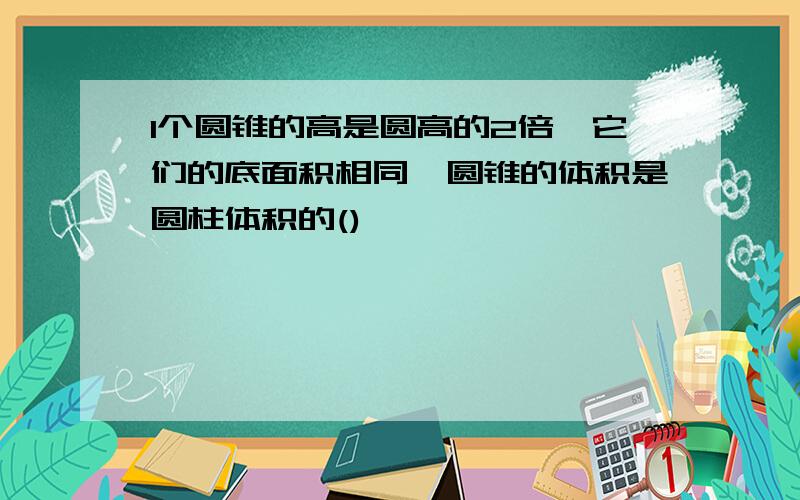 1个圆锥的高是圆高的2倍,它们的底面积相同,圆锥的体积是圆柱体积的()