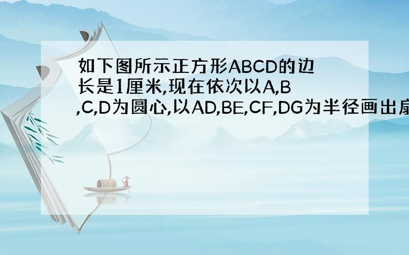 如下图所示正方形ABCD的边长是1厘米,现在依次以A,B,C,D为圆心,以AD,BE,CF,DG为半径画出扇形