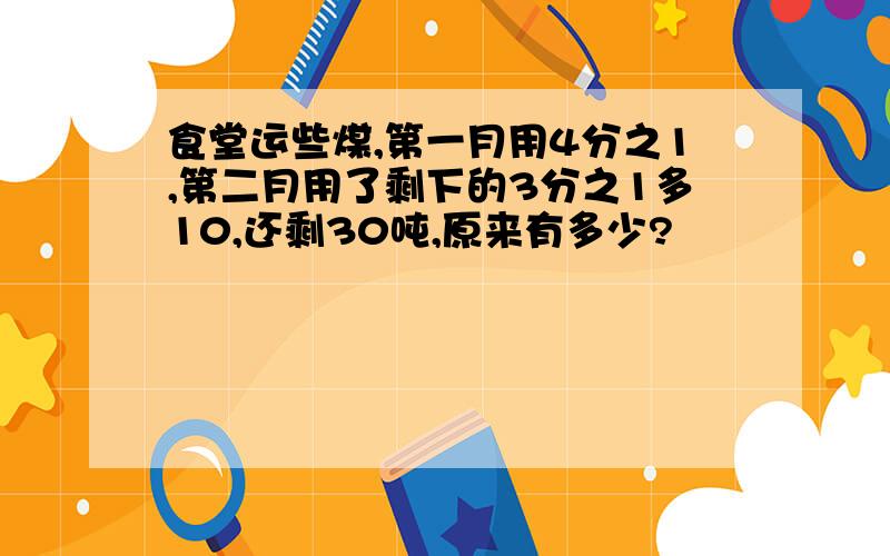 食堂运些煤,第一月用4分之1,第二月用了剩下的3分之1多10,还剩30吨,原来有多少?