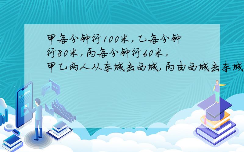 甲每分钟行100米,乙每分钟行80米,丙每分钟行60米,甲乙两人从东城去西城,丙由西城去东城,三人同时动身,如果东城与西