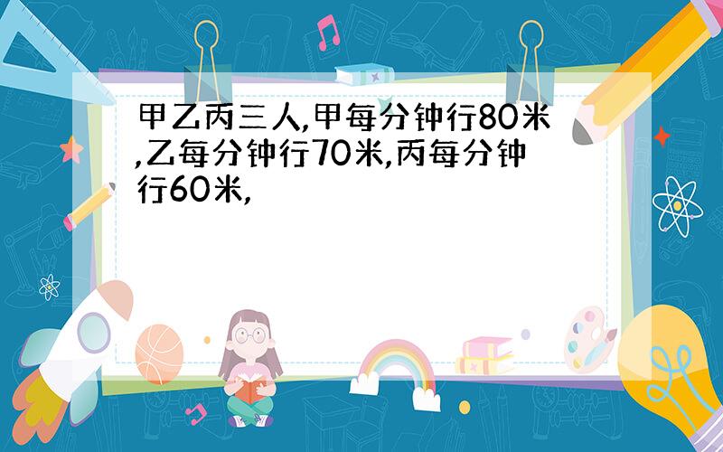 甲乙丙三人,甲每分钟行80米,乙每分钟行70米,丙每分钟行60米,