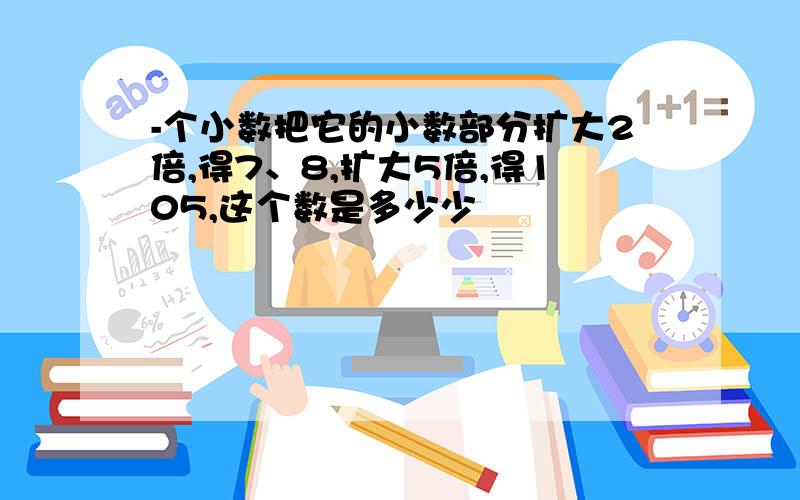 -个小数把它的小数部分扩大2倍,得7、8,扩大5倍,得105,这个数是多少少