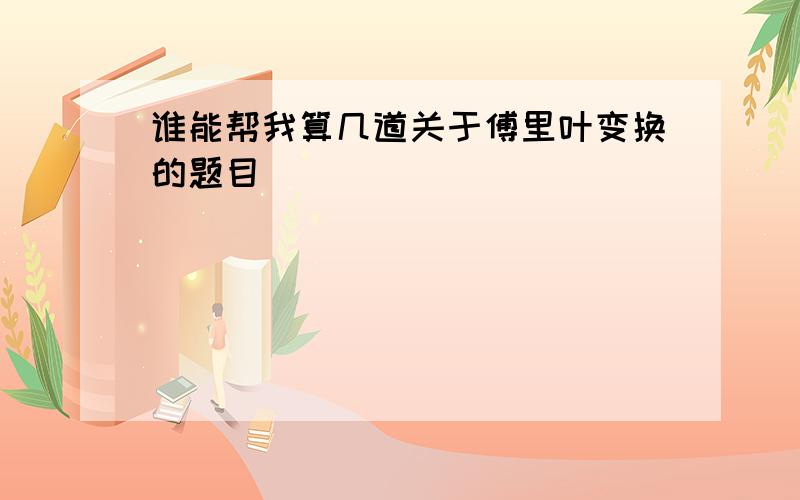 谁能帮我算几道关于傅里叶变换的题目