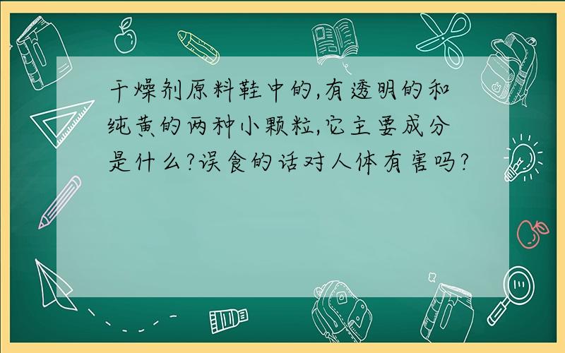 干燥剂原料鞋中的,有透明的和纯黄的两种小颗粒,它主要成分是什么?误食的话对人体有害吗?