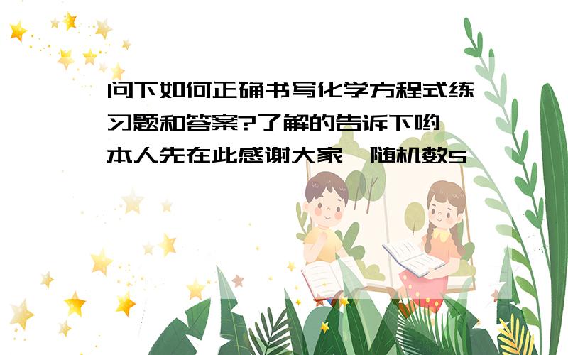 问下如何正确书写化学方程式练习题和答案?了解的告诉下哟,本人先在此感谢大家{随机数S