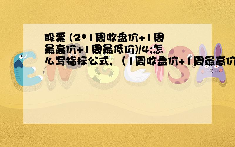 股票 (2*1周收盘价+1周最高价+1周最低价)/4;怎么写指标公式, （1周收盘价+1周最高价+1周最低价)/;怎么写