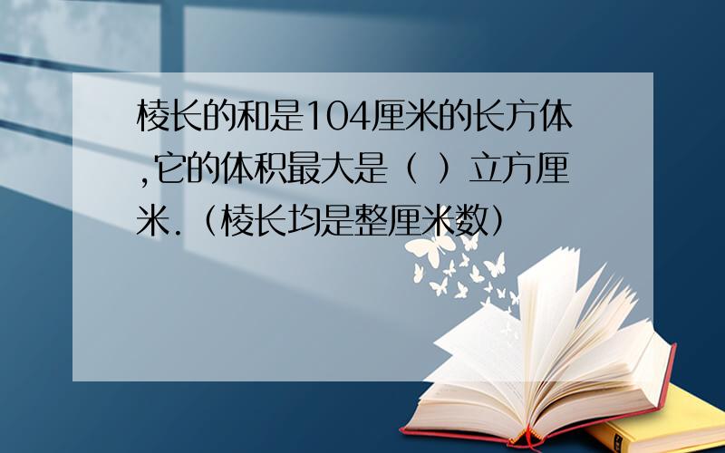 棱长的和是104厘米的长方体,它的体积最大是（ ）立方厘米.（棱长均是整厘米数）