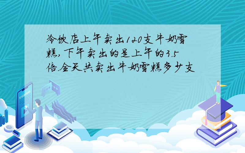 冷饮店上午卖出120支牛奶雪糕,下午卖出的是上午的3.5倍.全天共卖出牛奶雪糕多少支