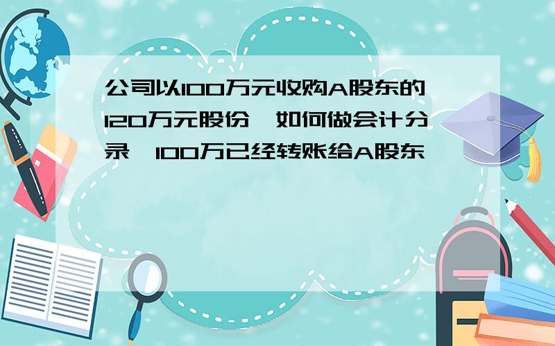 公司以100万元收购A股东的120万元股份,如何做会计分录,100万已经转账给A股东,