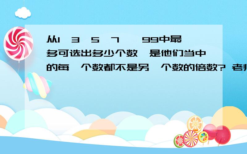 从1,3,5,7……99中最多可选出多少个数,是他们当中的每一个数都不是另一个数的倍数? 老师说是33个.