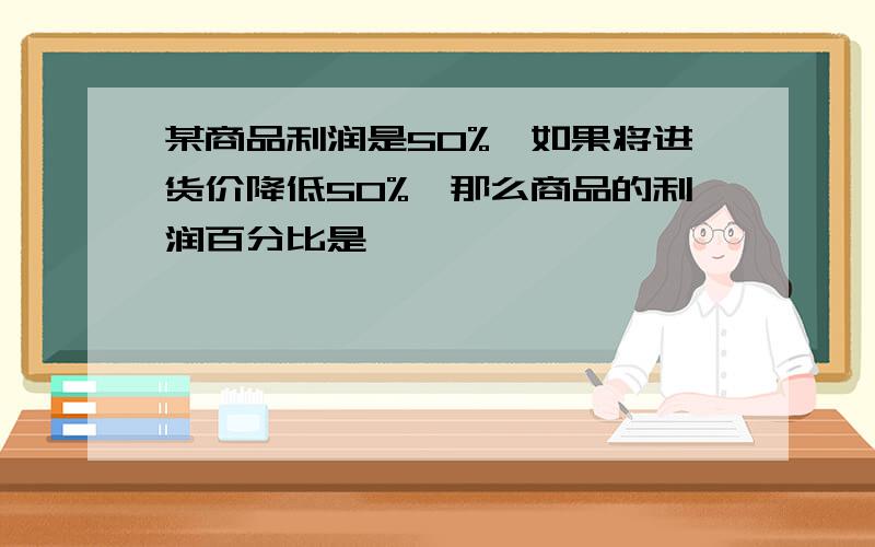 某商品利润是50%,如果将进货价降低50%,那么商品的利润百分比是