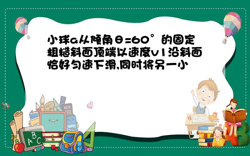 小球a从倾角θ=60°的固定粗糙斜面顶端以速度v1沿斜面恰好匀速下滑,同时将另一小