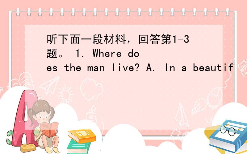 听下面一段材料，回答第1-3题。 1. Where does the man live? A. In a beautif