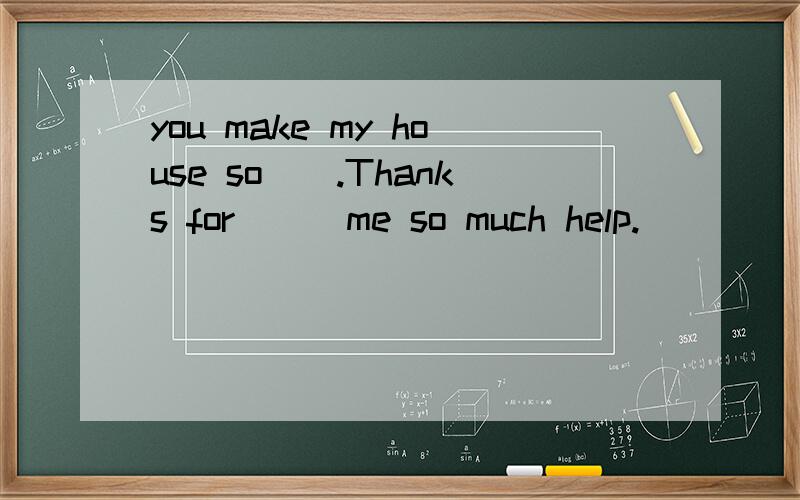 you make my house so().Thanks for () me so much help.