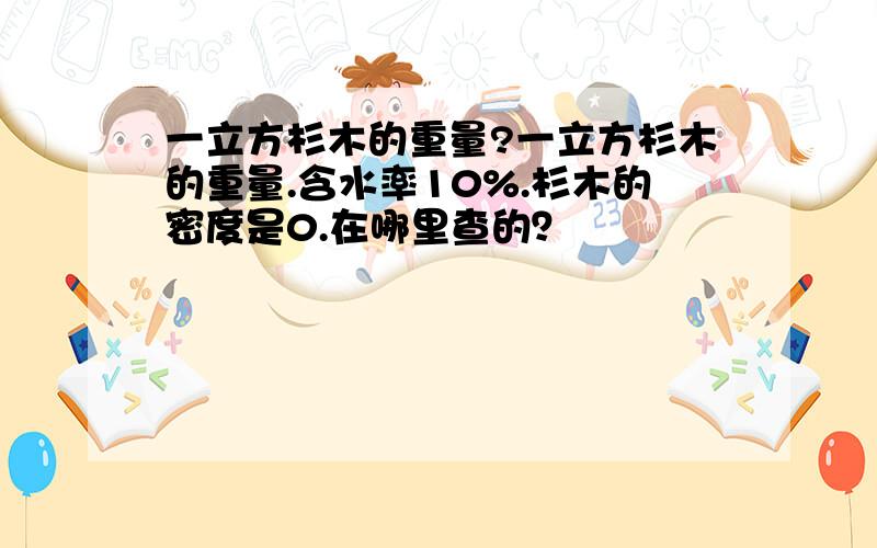 一立方杉木的重量?一立方杉木的重量.含水率10%.杉木的密度是0.在哪里查的？