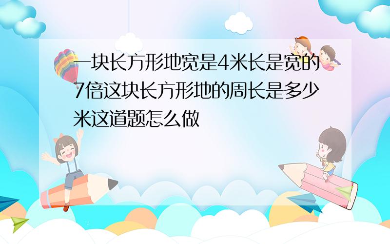 一块长方形地宽是4米长是宽的7倍这块长方形地的周长是多少米这道题怎么做