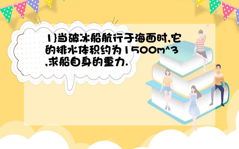 1}当破冰船航行于海面时,它的排水体积约为1500m^3,求船自身的重力.