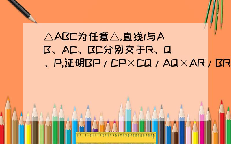 △ABC为任意△,直线l与AB、AC、BC分别交于R、Q、P,证明BP/CP×CQ/AQ×AR/BR=1