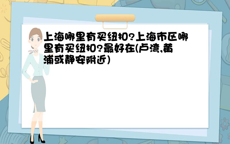 上海哪里有买纽扣?上海市区哪里有买纽扣?最好在(卢湾,黄浦或静安附近)