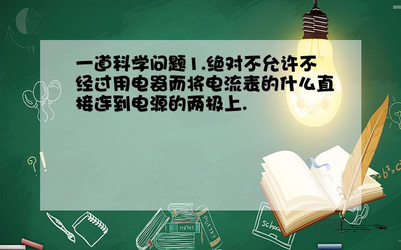 一道科学问题1.绝对不允许不经过用电器而将电流表的什么直接连到电源的两极上.