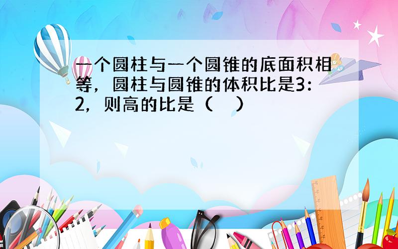 一个圆柱与一个圆锥的底面积相等，圆柱与圆锥的体积比是3：2，则高的比是（　　）