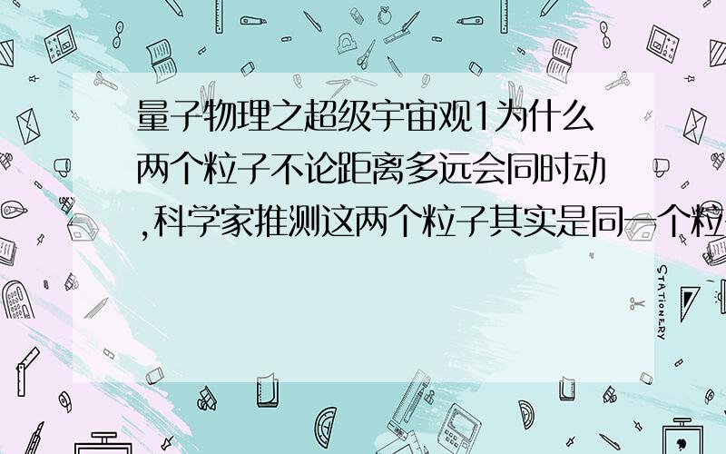 量子物理之超级宇宙观1为什么两个粒子不论距离多远会同时动,科学家推测这两个粒子其实是同一个粒子,他举例鱼缸里面的金鱼；何