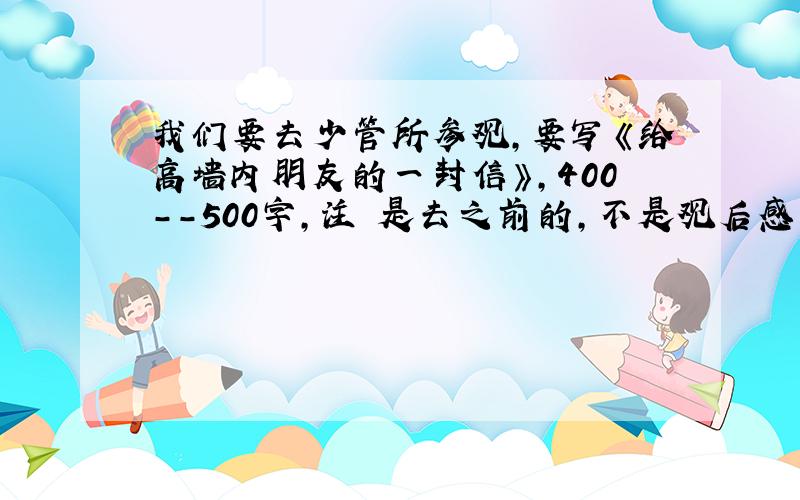 我们要去少管所参观,要写《给高墙内朋友的一封信》,400--500字,注 是去之前的,不是观后感